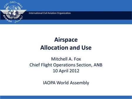International Civil Aviation Organization Airspace Allocation and Use Mitchell A. Fox Chief Flight Operations Section, ANB 10 April 2012 IAOPA World Assembly.