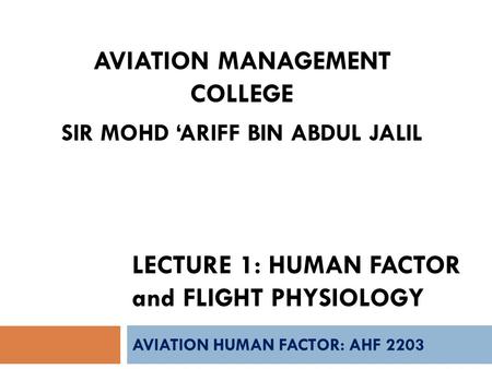 LECTURE 1: HUMAN FACTOR and FLIGHT PHYSIOLOGY AVIATION HUMAN FACTOR: AHF 2203 AVIATION MANAGEMENT COLLEGE SIR MOHD ‘ARIFF BIN ABDUL JALIL.