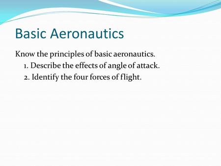Basic Aeronautics Know the principles of basic aeronautics. 1. Describe the effects of angle of attack. 2. Identify the four forces of flight.
