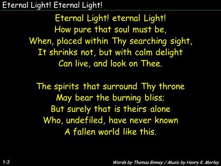 Eternal Light! Eternal Light! eternal Light! How pure that soul must be, When, placed within Thy searching sight, It shrinks not, but with calm delight.
