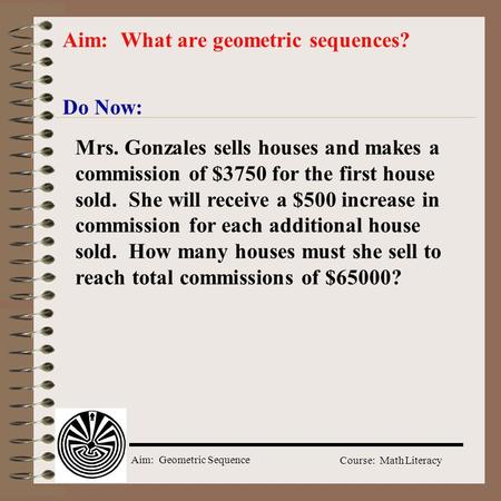 Aim: Geometric Sequence Course: Math Literacy Do Now: Aim: What are geometric sequences? Mrs. Gonzales sells houses and makes a commission of $3750 for.