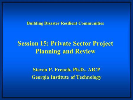 Building Disaster Resilient Communities Session 15: Private Sector Project Planning and Review Steven P. French, Ph.D., AICP Georgia Institute of Technology.