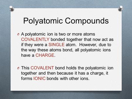 Polyatomic Compounds O A polyatomic ion is two or more atoms COVALENTLY bonded together that now act as if they were a SINGLE atom. However, due to the.