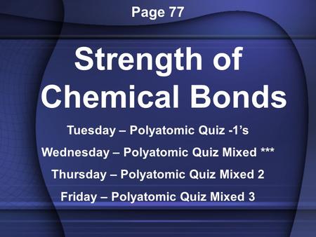 Page 77 Strength of Chemical Bonds Tuesday – Polyatomic Quiz -1’s Wednesday – Polyatomic Quiz Mixed *** Thursday – Polyatomic Quiz Mixed 2 Friday – Polyatomic.