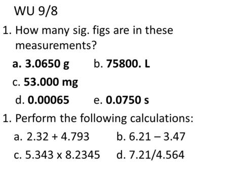 WU 9/8 1.How many sig. figs are in these measurements? a.3.0650 g b. 75800. L c. 53.000 mg d. 0.00065e. 0.0750 s 1.Perform the following calculations: