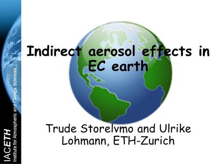 IACETH Institute for Atmospheric and Climate Sciences Indirect aerosol effects in EC earth Trude Storelvmo and Ulrike Lohmann, ETH-Zurich.