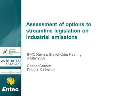 Assessment of options to streamline legislation on industrial emissions IPPC Review Stakeholder Hearing 4 May 2007 Caspar Corden Entec UK Limited.
