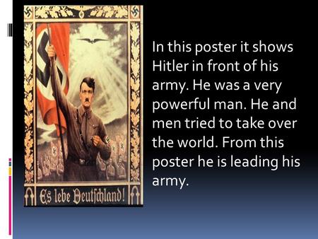 In this poster it shows Hitler in front of his army. He was a very powerful man. He and men tried to take over the world. From this poster he is leading.