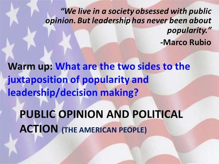 PUBLIC OPINION AND POLITICAL ACTION (THE AMERICAN PEOPLE) Warm up: What are the two sides to the juxtaposition of popularity and leadership/decision making?