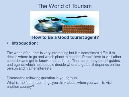 The World of Tourism How to Be a Good tourist agent? Introduction: The world of tourism is very interesting but it is sometimes difficult to decide where.