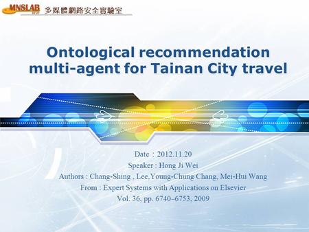 多媒體網路安全實驗室 Ontological recommendation multi-agent for Tainan City travel Date ： 2012.11.20 Speaker : Hong Ji Wei Authors : Chang-Shing, Lee,Young-Chung.