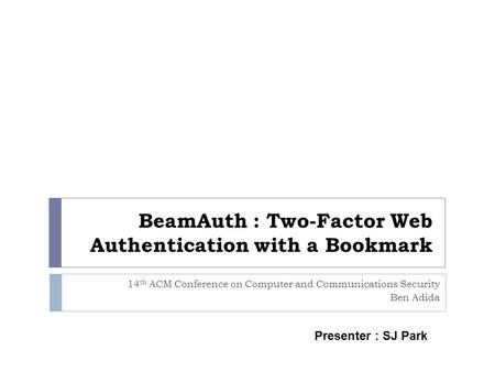 BeamAuth : Two-Factor Web Authentication with a Bookmark 14 th ACM Conference on Computer and Communications Security Ben Adida Presenter : SJ Park.