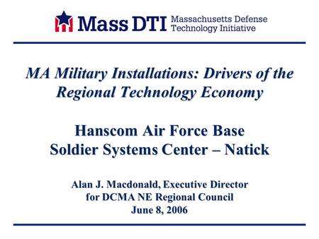 MA Military Installations: Drivers of the Regional Technology Economy Hanscom Air Force Base Soldier Systems Center – Natick Alan J. Macdonald, Executive.