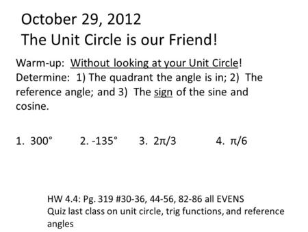 October 29, 2012 The Unit Circle is our Friend! Warm-up: Without looking at your Unit Circle! Determine: 1) The quadrant the angle is in; 2) The reference.