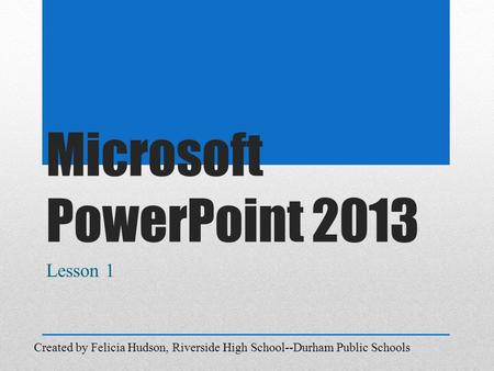Microsoft PowerPoint 2013 Lesson 1 Created by Felicia Hudson, Riverside High School--Durham Public Schools.