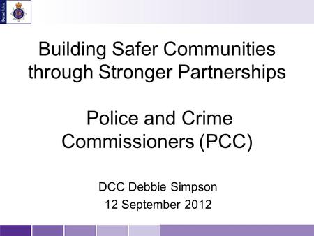 Building Safer Communities through Stronger Partnerships Police and Crime Commissioners (PCC) DCC Debbie Simpson 12 September 2012.