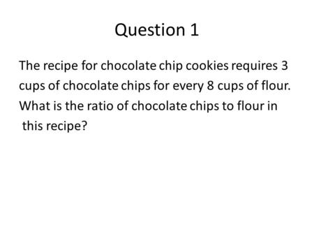 Question 1 The recipe for chocolate chip cookies requires 3 cups of chocolate chips for every 8 cups of flour. What is the ratio of chocolate chips to.