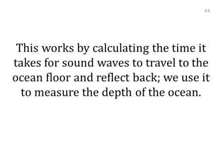 This works by calculating the time it takes for sound waves to travel to the ocean floor and reflect back; we use it to measure the depth of the ocean.