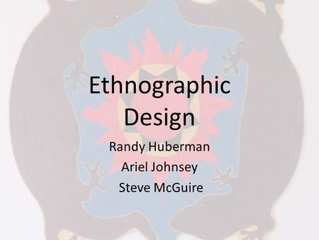 Ethnographic Design Randy Huberman Ariel Johnsey Steve McGuire.