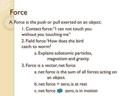 Force A. Force is the push or pull exerted on an object. 1. Contact force: “I can not touch you without you touching me” 2. Field force: ‘How does the.