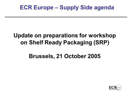 ECR Europe – Supply Side agenda Update on preparations for workshop on Shelf Ready Packaging (SRP) Brussels, 21 October 2005.