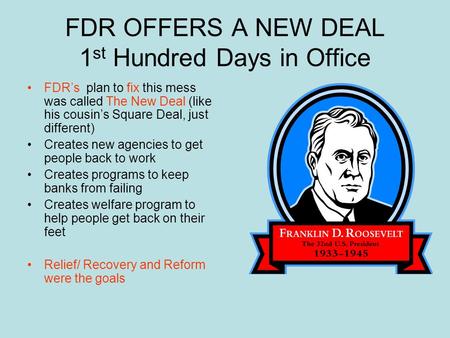 FDR OFFERS A NEW DEAL 1 st Hundred Days in Office FDR’s plan to fix this mess was called The New Deal (like his cousin’s Square Deal, just different)