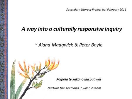 Poipoia te kakano kia puawai Nurture the seed and it will blossom A way into a culturally responsive inquiry ~ Alana Madgwick & Peter Boyle Secondary Literacy.