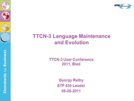 TTCN-3 Language Maintenance and Evolution TTCN-3 User Conference 2011, Bled Gyorgy Rethy STF 430 Leader 08-06-2011.