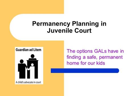Permanency Planning in Juvenile Court The options GALs have in finding a safe, permanent home for our kids.