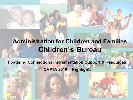 Administration for Children and Families Children’s Bureau Fostering Connections Implementation Support & Resources CAPTA 2010 – Highlights.