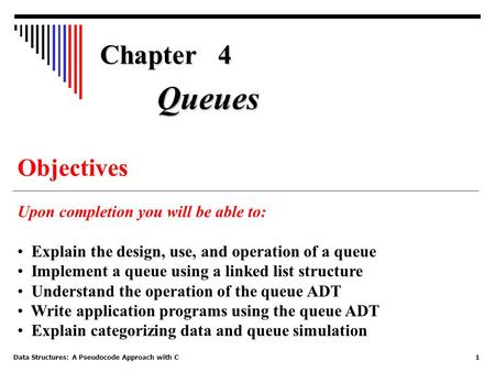 Data Structures: A Pseudocode Approach with C1 Chapter 4 Objectives Upon completion you will be able to: Explain the design, use, and operation of a queue.