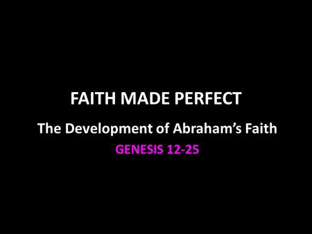 FAITH MADE PERFECT The Development of Abraham’s Faith GENESIS 12-25.