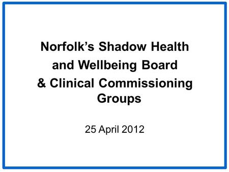 Norfolk’s Shadow Health and Wellbeing Board & Clinical Commissioning Groups 25 April 2012.
