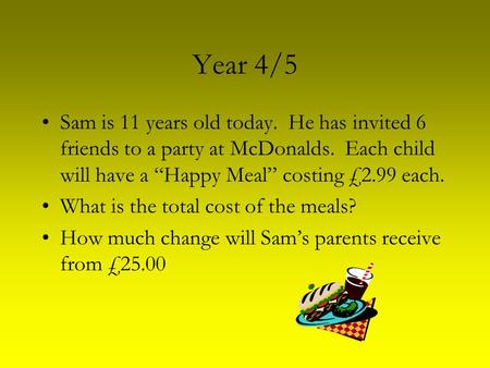 Year 4/5 Sam is 11 years old today. He has invited 6 friends to a party at McDonalds. Each child will have a “Happy Meal” costing £2.99 each. What is the.