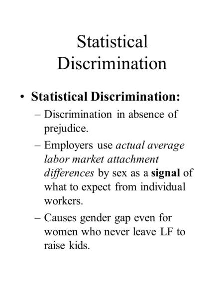 Statistical Discrimination Statistical Discrimination: –Discrimination in absence of prejudice. –Employers use actual average labor market attachment differences.