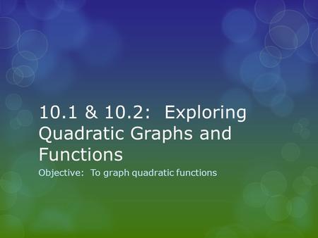 10.1 & 10.2: Exploring Quadratic Graphs and Functions Objective: To graph quadratic functions.