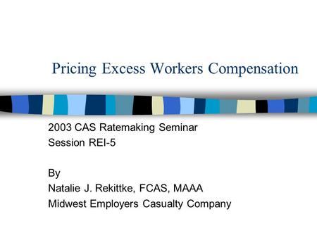 Pricing Excess Workers Compensation 2003 CAS Ratemaking Seminar Session REI-5 By Natalie J. Rekittke, FCAS, MAAA Midwest Employers Casualty Company.
