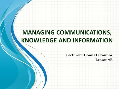 MANAGING COMMUNICATIONS, KNOWLEDGE AND INFORMATION Lecturer: Donna O’Connor Lesson 7B.