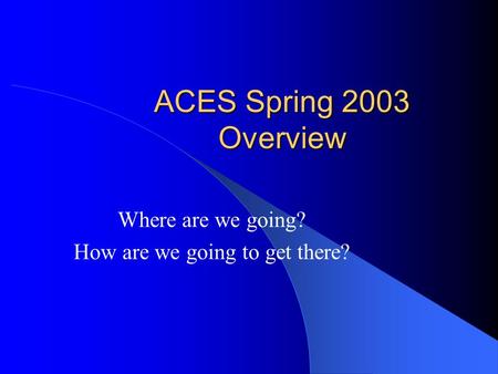 ACES Spring 2003 Overview Where are we going? How are we going to get there?