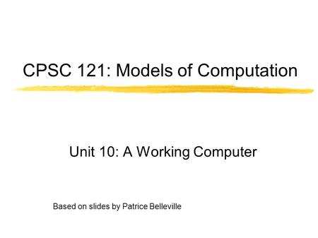 Based on slides by Patrice Belleville CPSC 121: Models of Computation Unit 10: A Working Computer.