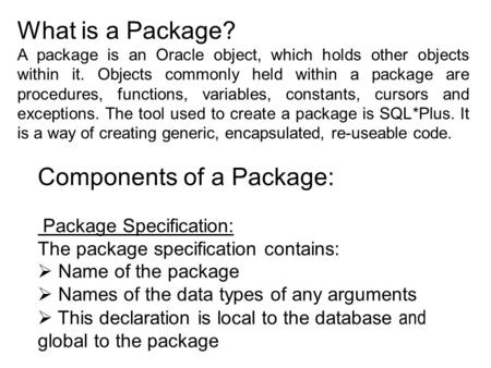 What is a Package? A package is an Oracle object, which holds other objects within it. Objects commonly held within a package are procedures, functions,