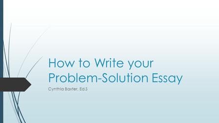How to Write your Problem-Solution Essay Cynthia Baxter, Ed.S.