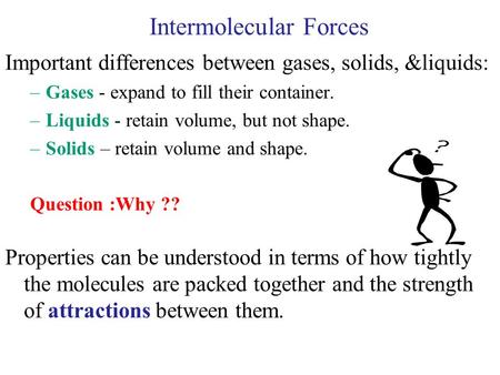 Intermolecular Forces Important differences between gases, solids, &liquids: –Gases - expand to fill their container. –Liquids - retain volume, but not.
