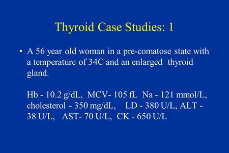 Thyroid Case Studies: 1 A 56 year old woman in a pre-comatose state with a temperature of 34C and an enlarged thyroid gland. Hb - 10.2 g/dL, MCV- 105 fL.