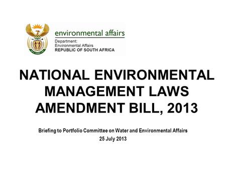 NATIONAL ENVIRONMENTAL MANAGEMENT LAWS AMENDMENT BILL, 2013 Briefing to Portfolio Committee on Water and Environmental Affairs 25 July 2013.