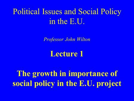 Political Issues and Social Policy in the E.U. Professor John Wilton Lecture 1 The growth in importance of social policy in the E.U. project.