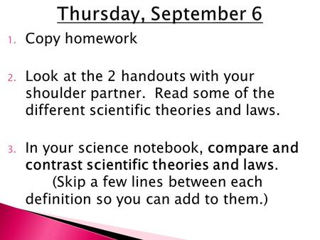 1. Copy homework 2. Look at the 2 handouts with your shoulder partner. Read some of the different scientific theories and laws. 3. In your science notebook,