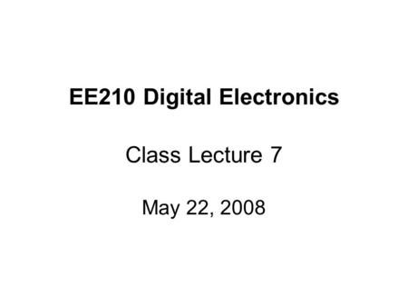 EE210 Digital Electronics Class Lecture 7 May 22, 2008.
