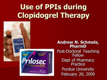 Use of PPIs during Clopidogrel Therapy Andrew N. Schmelz, PharmD Post-Doctoral Teaching Fellow Dept of Pharmacy Practice Purdue University February 26,