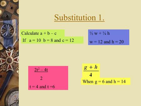 Substitution 1. Calculate a + b – c If a = 10 b = 8 and c = 12 When g = 6 and h = 14 2t 2 – 4t 2 t = 4 and t =6 ½ w + ¼ h w = 12 and h = 20.